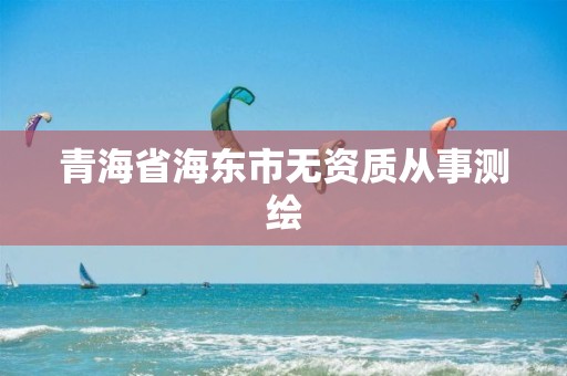 青海省海東市無資質(zhì)從事測繪