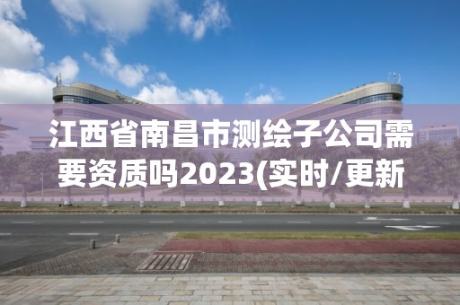 江西省南昌市測(cè)繪子公司需要資質(zhì)嗎2023(實(shí)時(shí)/更新中)