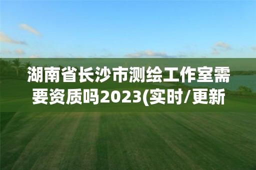 湖南省長沙市測繪工作室需要資質嗎2023(實時/更新中)