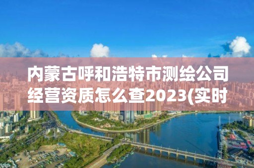 內蒙古呼和浩特市測繪公司經營資質怎么查2023(實時/更新中)