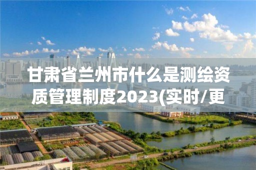 甘肅省蘭州市什么是測繪資質管理制度2023(實時/更新中)