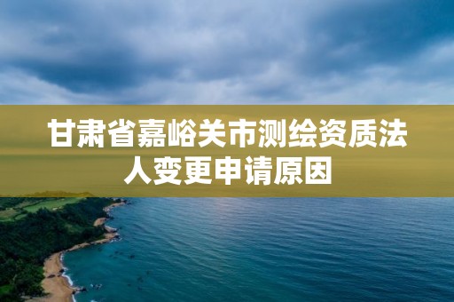 甘肅省嘉峪關市測繪資質法人變更申請原因