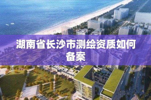 湖南省長沙市測繪資質如何備案