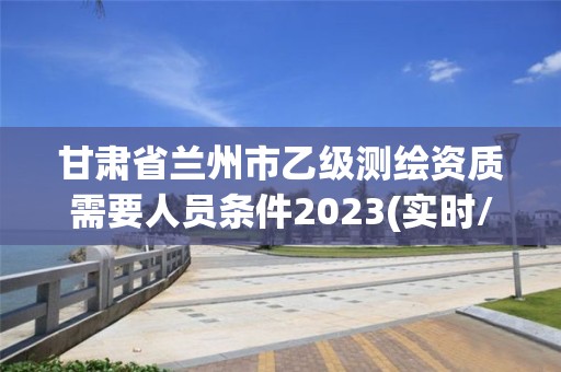 甘肅省蘭州市乙級測繪資質需要人員條件2023(實時/更新中)