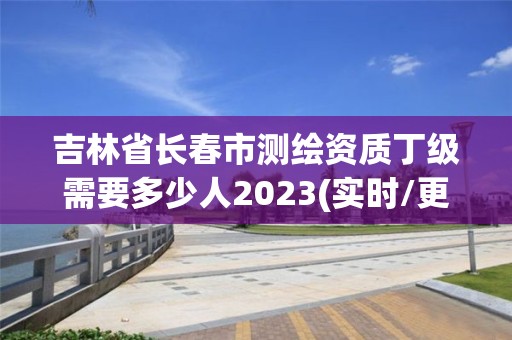 吉林省長春市測繪資質丁級需要多少人2023(實時/更新中)