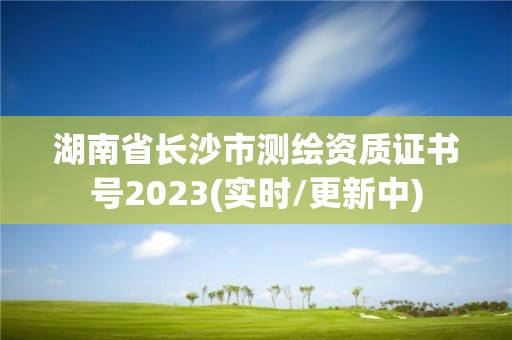 湖南省長沙市測繪資質證書號2023(實時/更新中)