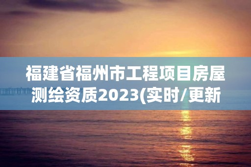 福建省福州市工程項目房屋測繪資質2023(實時/更新中)