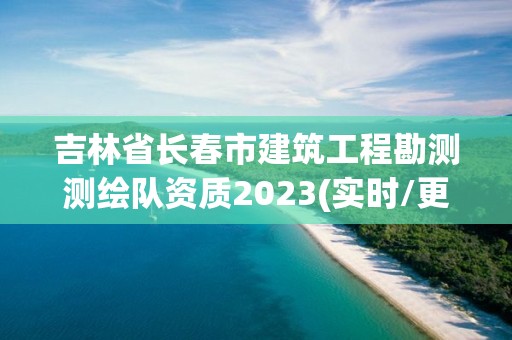 吉林省長春市建筑工程勘測測繪隊資質2023(實時/更新中)