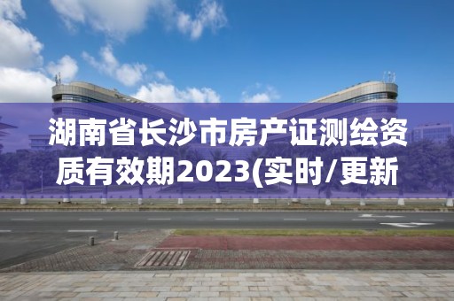 湖南省長沙市房產(chǎn)證測繪資質(zhì)有效期2023(實(shí)時/更新中)