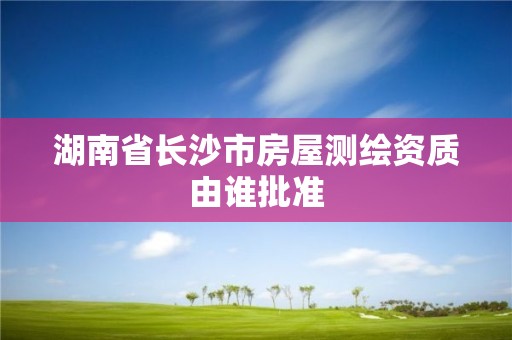 湖南省長沙市房屋測繪資質由誰批準