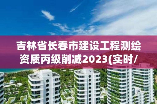 吉林省長春市建設工程測繪資質丙級削減2023(實時/更新中)