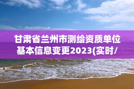 甘肅省蘭州市測繪資質單位基本信息變更2023(實時/更新中)