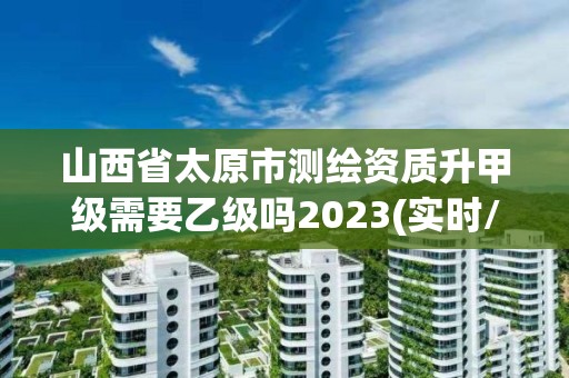 山西省太原市測繪資質(zhì)升甲級需要乙級嗎2023(實(shí)時/更新中)