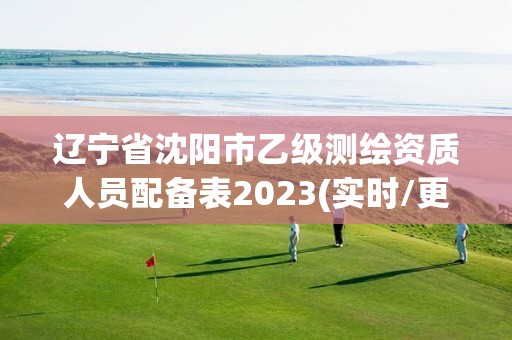 遼寧省沈陽市乙級測繪資質人員配備表2023(實時/更新中)