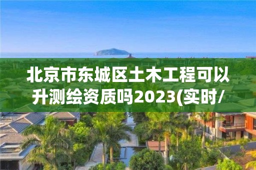 北京市東城區(qū)土木工程可以升測繪資質(zhì)嗎2023(實時/更新中)