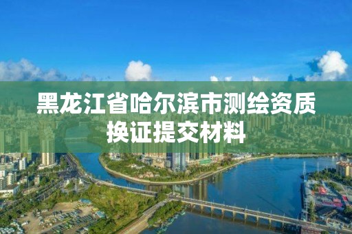 黑龍江省哈爾濱市測繪資質換證提交材料