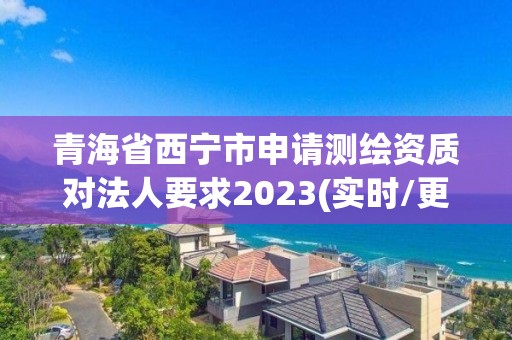 青海省西寧市申請測繪資質對法人要求2023(實時/更新中)