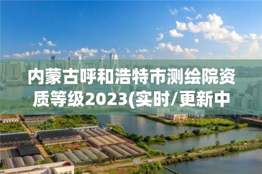 內蒙古呼和浩特市測繪院資質等級2023(實時/更新中)