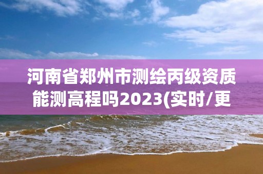 河南省鄭州市測繪丙級資質(zhì)能測高程嗎2023(實時/更新中)