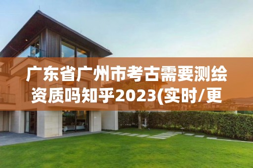 廣東省廣州市考古需要測繪資質(zhì)嗎知乎2023(實(shí)時(shí)/更新中)