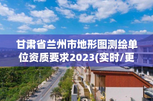 甘肅省蘭州市地形圖測繪單位資質要求2023(實時/更新中)