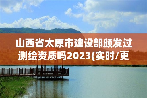 山西省太原市建設部頒發過測繪資質嗎2023(實時/更新中)