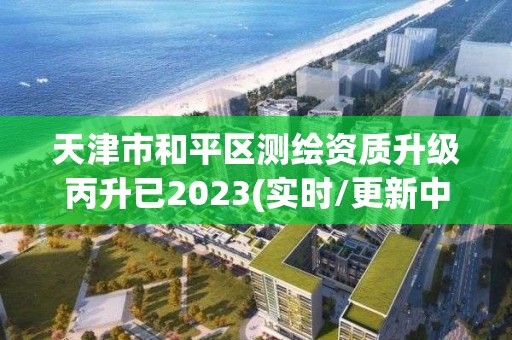 天津市和平區測繪資質升級丙升已2023(實時/更新中)