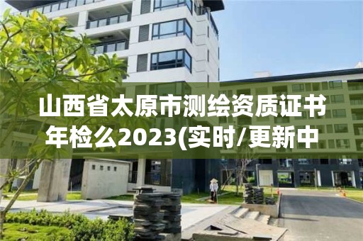 山西省太原市測繪資質(zhì)證書年檢么2023(實時/更新中)