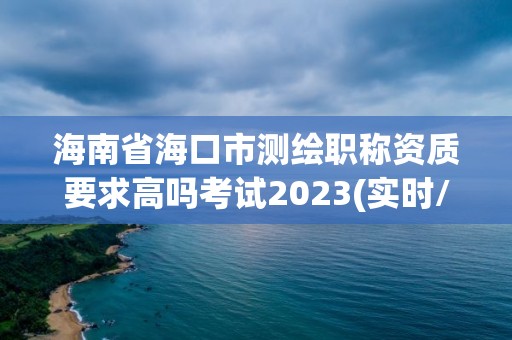 海南省海口市測繪職稱資質要求高嗎考試2023(實時/更新中)