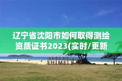 遼寧省沈陽市如何取得測繪資質(zhì)證書2023(實時/更新中)