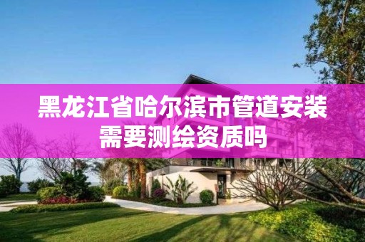 黑龍江省哈爾濱市管道安裝需要測繪資質嗎