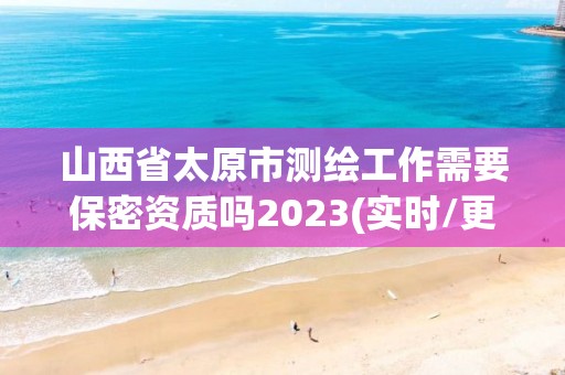 山西省太原市測繪工作需要保密資質嗎2023(實時/更新中)