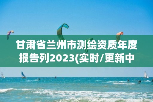 甘肅省蘭州市測(cè)繪資質(zhì)年度報(bào)告列2023(實(shí)時(shí)/更新中)