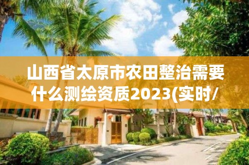 山西省太原市農田整治需要什么測繪資質2023(實時/更新中)