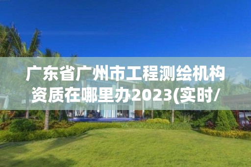 廣東省廣州市工程測繪機構資質在哪里辦2023(實時/更新中)