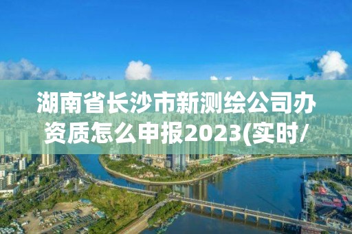 湖南省長沙市新測繪公司辦資質怎么申報2023(實時/更新中)