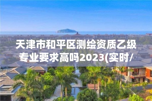 天津市和平區(qū)測(cè)繪資質(zhì)乙級(jí)專業(yè)要求高嗎2023(實(shí)時(shí)/更新中)