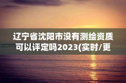 遼寧省沈陽市沒有測繪資質可以評定嗎2023(實時/更新中)