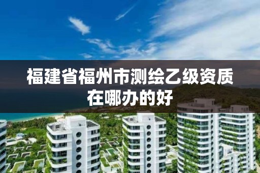 福建省福州市測繪乙級資質在哪辦的好