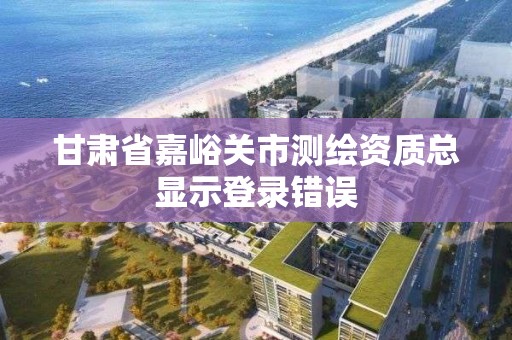 甘肅省嘉峪關市測繪資質總顯示登錄錯誤