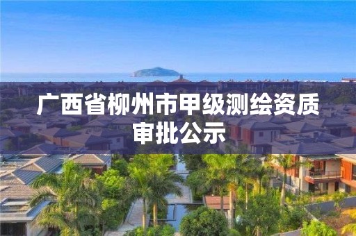 廣西省柳州市甲級測繪資質(zhì)審批公示