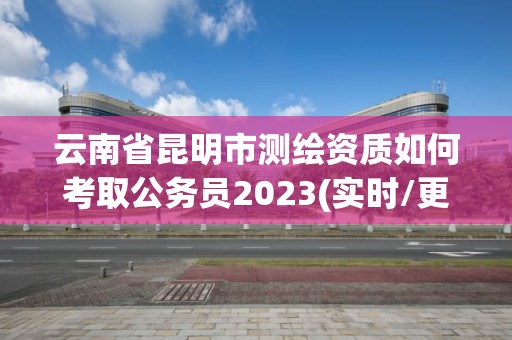 云南省昆明市測繪資質如何考取公務員2023(實時/更新中)