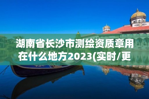 湖南省長沙市測繪資質章用在什么地方2023(實時/更新中)