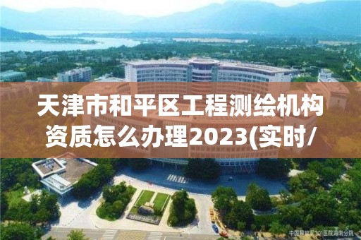 天津市和平區工程測繪機構資質怎么辦理2023(實時/更新中)