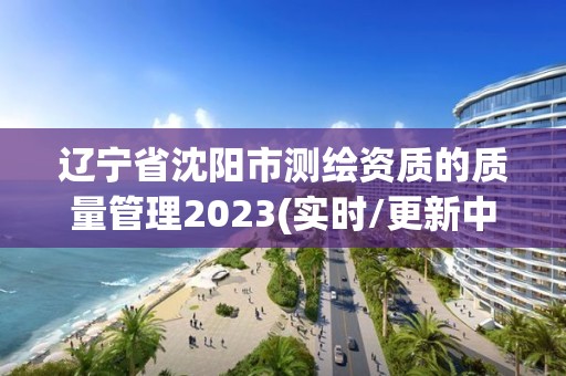 遼寧省沈陽市測繪資質(zhì)的質(zhì)量管理2023(實時/更新中)