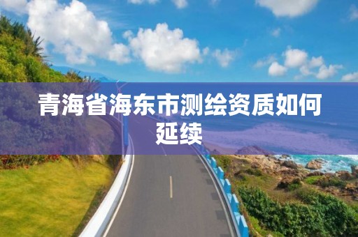 青海省海東市測繪資質如何延續