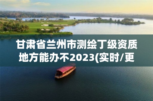 甘肅省蘭州市測繪丁級資質地方能辦不2023(實時/更新中)