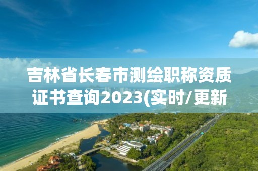 吉林省長春市測繪職稱資質證書查詢2023(實時/更新中)