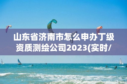 山東省濟南市怎么申辦丁級資質測繪公司2023(實時/更新中)