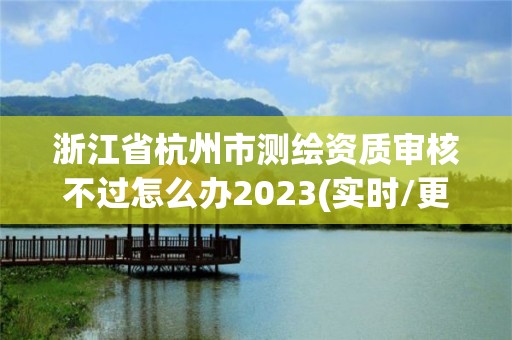 浙江省杭州市測繪資質審核不過怎么辦2023(實時/更新中)